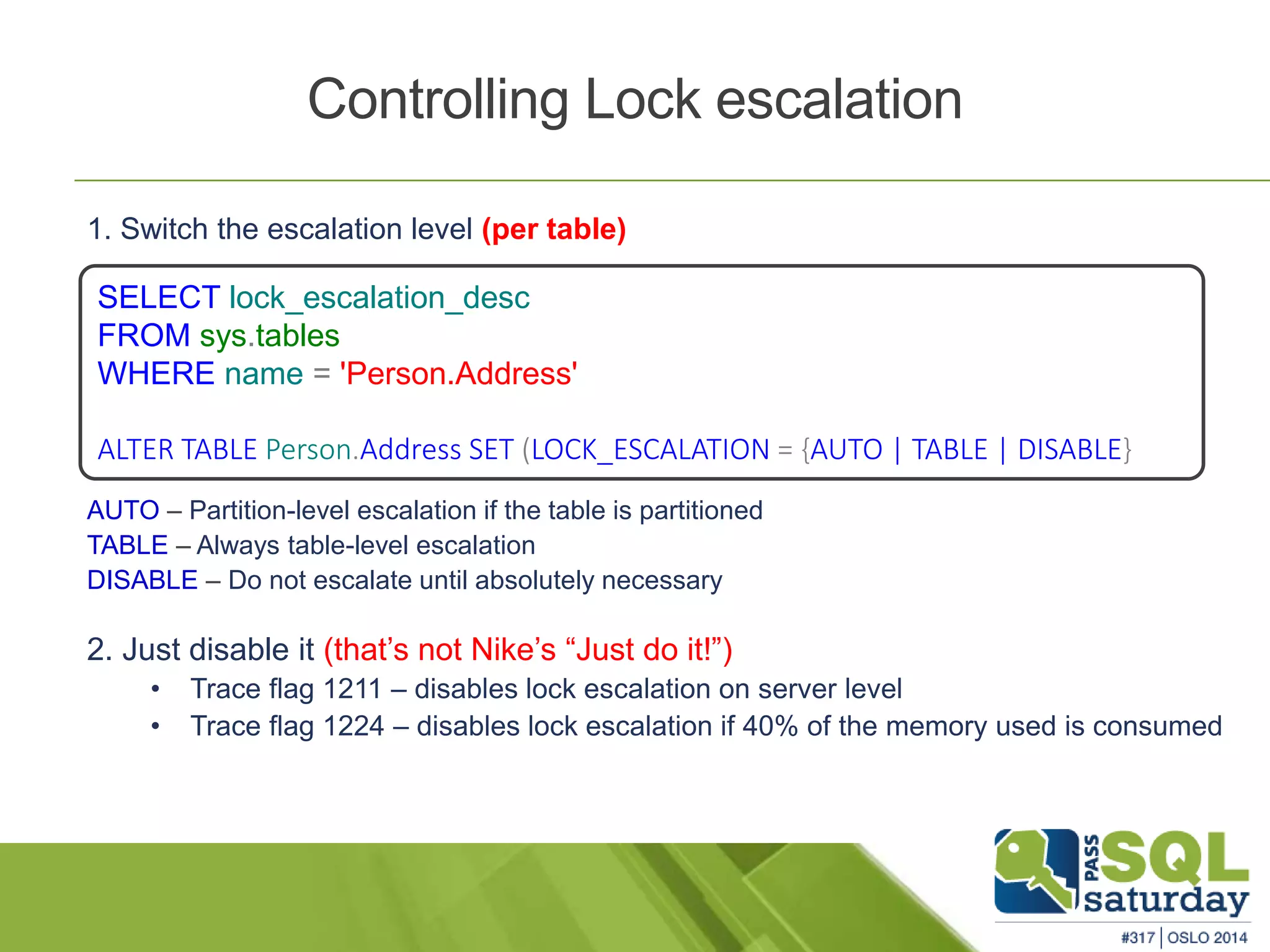 Controlling Lock escalation 
1. Switch the escalation level (per table) 
SELECT lock_escalation_desc 
FROM sys.tables 
WHERE name = 'Person.Address' 
ALTER TABLE Person.Address SET (LOCK_ESCALATION = {AUTO | TABLE | DISABLE} 
AUTO – Partition-level escalation if the table is partitioned 
TABLE – Always table-level escalation 
DISABLE – Do not escalate until absolutely necessary 
2. Just disable it (that’s not Nike’s “Just do it!”) 
• Trace flag 1211 – disables lock escalation on server level 
• Trace flag 1224 – disables lock escalation if 40% of the memory used is consumed 
 