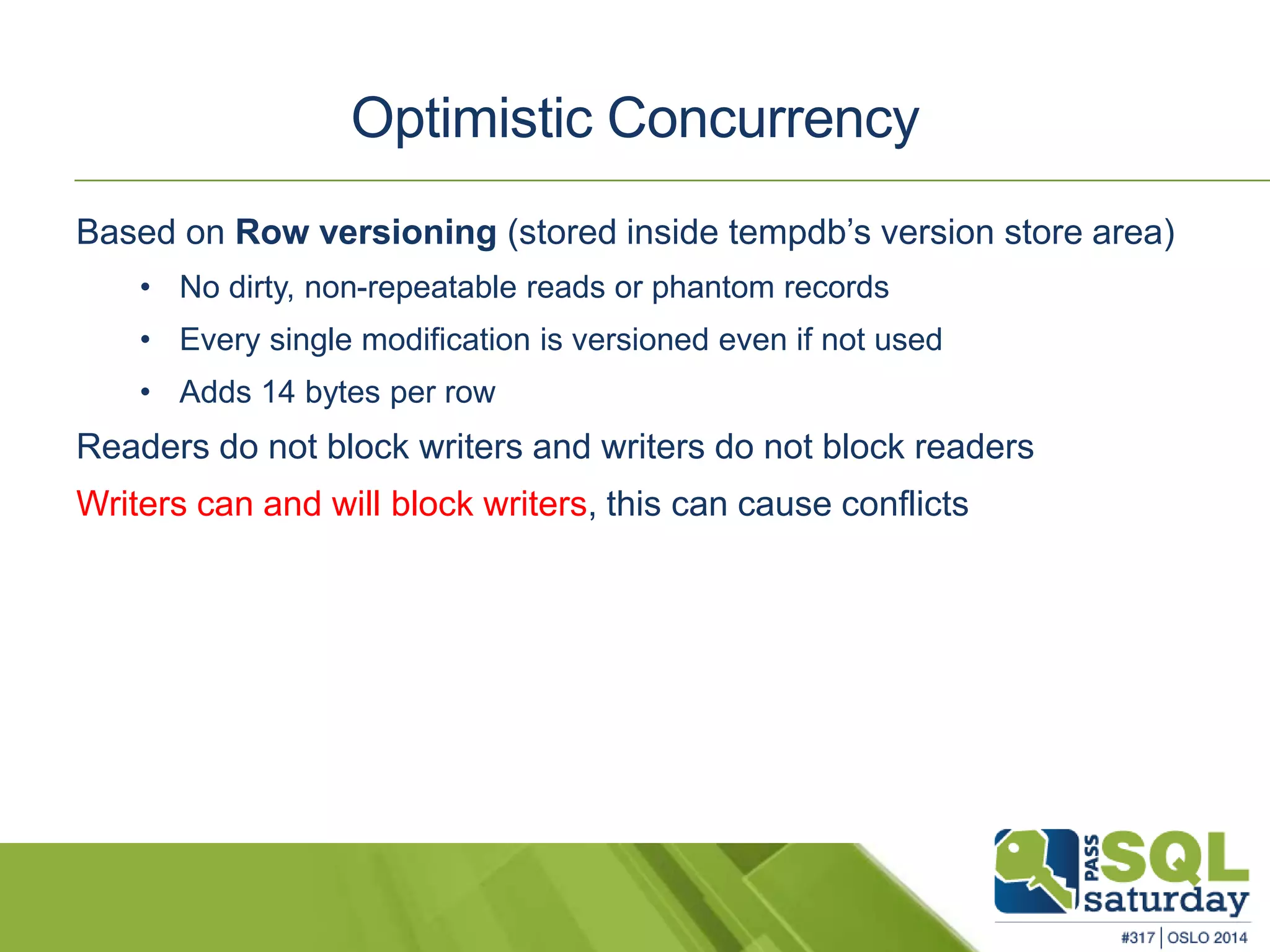Optimistic Concurrency 
Based on Row versioning (stored inside tempdb’s version store area) 
• No dirty, non-repeatable reads or phantom records 
• Every single modification is versioned even if not used 
• Adds 14 bytes per row 
Readers do not block writers and writers do not block readers 
Writers can and will block writers, this can cause conflicts 
 