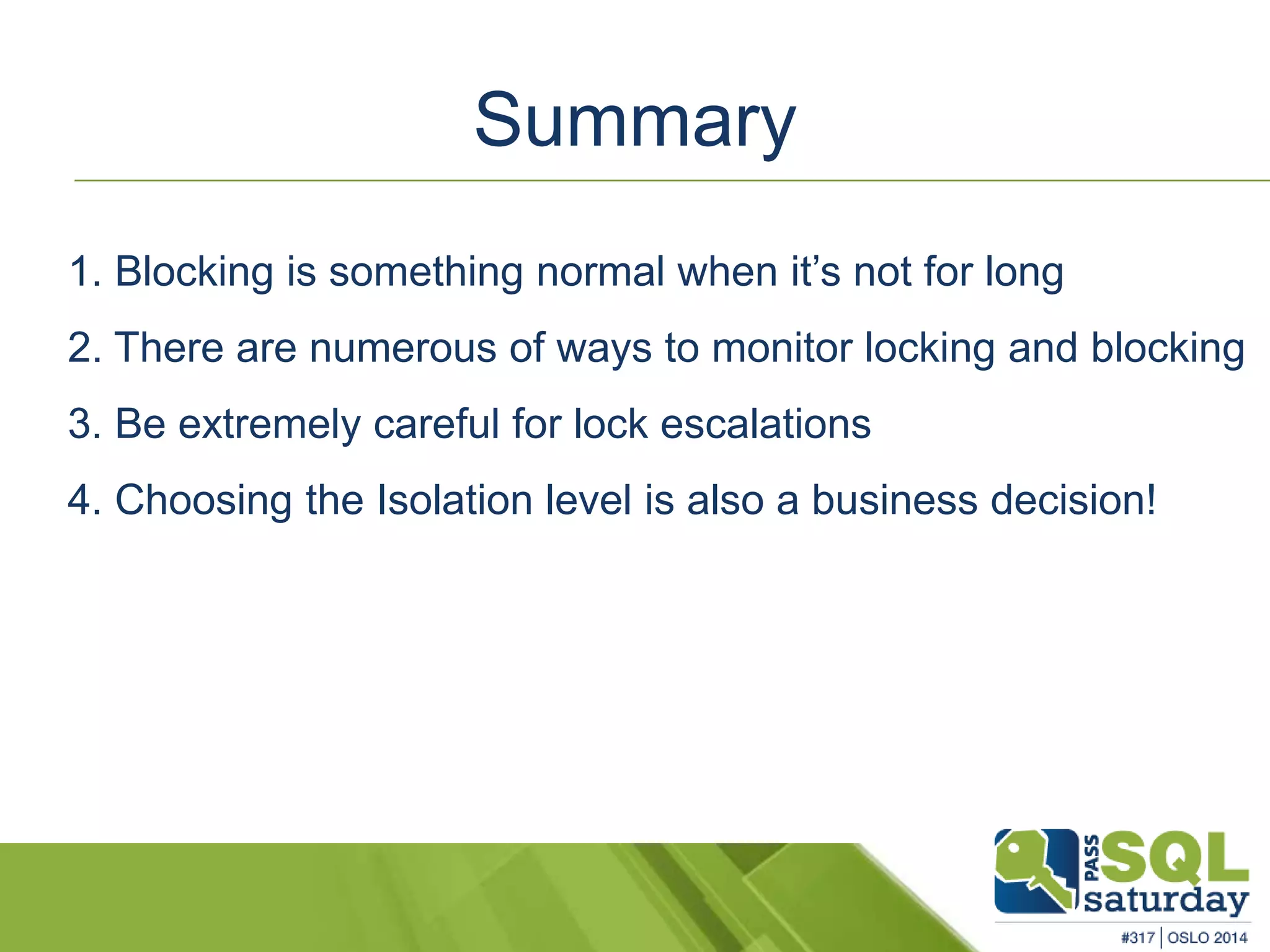 Summary 
1. Blocking is something normal when it’s not for long 
2. There are numerous of ways to monitor locking and blocking 
3. Be extremely careful for lock escalations 
4. Choosing the Isolation level is also a business decision! 
 