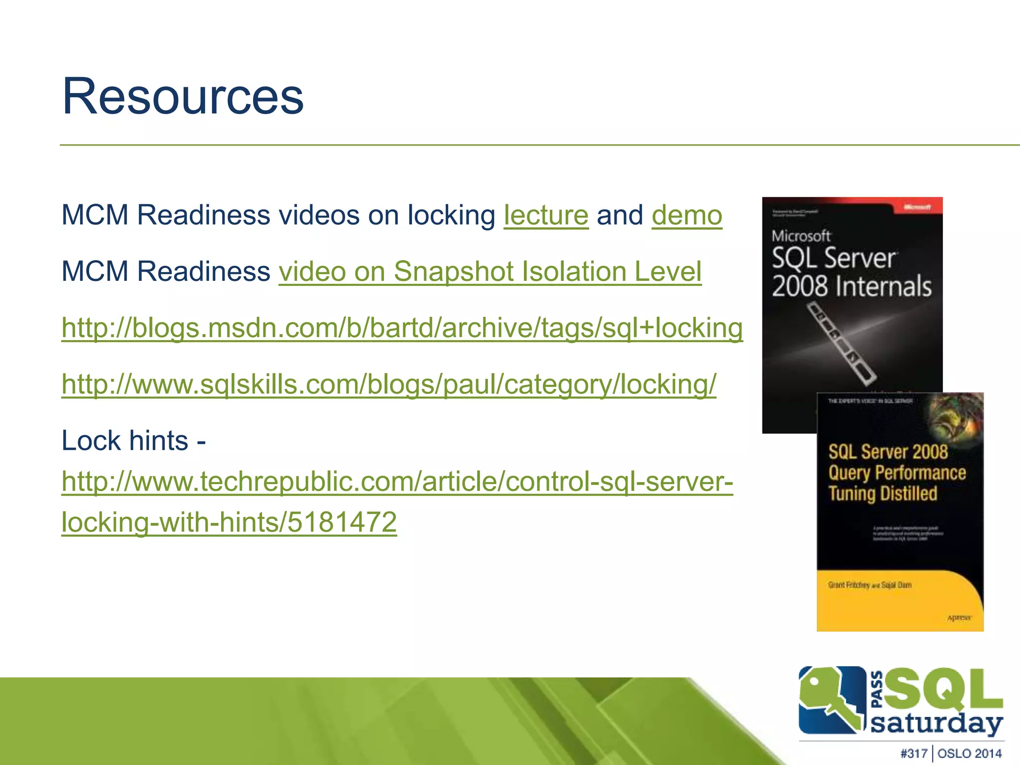 Resources 
MCM Readiness videos on locking lecture and demo 
MCM Readiness video on Snapshot Isolation Level 
http://blogs.msdn.com/b/bartd/archive/tags/sql+locking 
http://www.sqlskills.com/blogs/paul/category/locking/ 
Lock hints - 
http://www.techrepublic.com/article/control-sql-server-locking- 
with-hints/5181472 
 