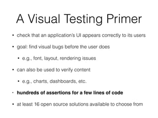 A Visual Testing Primer
• check that an application’s UI appears correctly to its users
• goal: ﬁnd visual bugs before the user does
• e.g., font, layout, rendering issues
• can also be used to verify content
• e.g., charts, dashboards, etc.
• hundreds of assertions for a few lines of code
• at least 16 open source solutions available to choose from
 