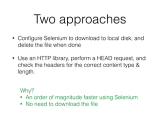 Two approaches
• Conﬁgure Selenium to download to local disk, and
delete the ﬁle when done
• Use an HTTP library, perform a HEAD request, and
check the headers for the correct content type &
length.
Why?
• An order of magnitude faster using Selenium
• No need to download the ﬁle
 