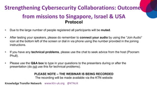 Strengthening Cybersecurity Collaborations: Outcomes
from missions to Singapore, Israel & USA
Protocol
• Due to the large number of people registered all participants will be muted.
• After testing your speakers, please do remember to connect your audio by using the “Join Audio”
icon at the bottom left of the screen or dial in via phone using the number provided in the joining
instructions.
• If you have any technical problems, please use the chat to seek advice from the host (Poonam
Phull).
• Please use the Q&A box to type in your questions to the presenters during or after the
presentation (do not use this for technical problems).
PLEASE NOTE – THE WEBINAR IS BEING RECORDED
The recording will be made available via the KTN website
 