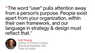 “The word "user" pulls attention away
from a person's purpose. People exist
apart from your organization, within
their own framework, and our
language in strategy & design must
reflect that.”
Indi Young
Author of Time to Listen,
Practical Empathy and
Time to Listen
 