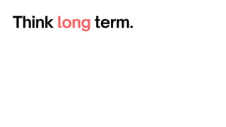 Think long term.
 
