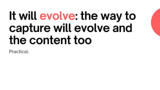 It will evolve: the way to
capture will evolve and
the content too
Practical.
 