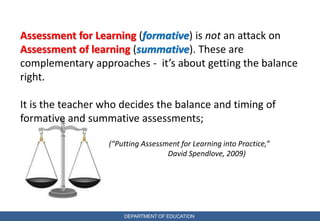 DEPARTMENT OF EDUCATION
Assessment for Learning (formative) is not an attack on
Assessment of learning (summative). These are
complementary approaches - it’s about getting the balance
right.
It is the teacher who decides the balance and timing of
formative and summative assessments;
(“Putting Assessment for Learning into Practice,”
David Spendlove, 2009)
 
