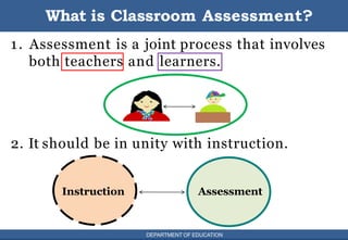 DEPARTMENT OF EDUCATION 4
1. Assessment is a joint process that involves
both teachers and learners.
2. It should be in unity with instruction.
What is Classroom Assessment?
Instruction Assessment
DEPARTMENT OF EDUCATION
 