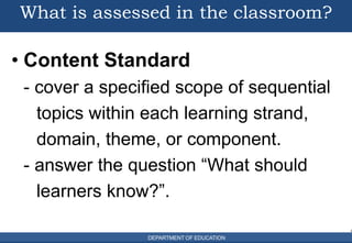 DEPARTMENT OF EDUCATION
What is assessed in the classroom?
• Content Standard
- cover a specified scope of sequential
topics within each learning strand,
domain, theme, or component.
- answer the question “What should
learners know?”.
7
5
DEPARTMENT OF EDUCATION
6
 