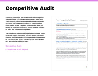 Competitive Audit
According to research, the most popular freelancing apps
are Freshbooks, Quickbooks Self-Employed, Wave, and
Zoho Invoicing. I analyzed these four software companies
and found that there was no Goldilocks solution when it
came to ease of use. They were too simple and relied too
heavily on third-party integration, or they were too complex
for users with simpler invoicing needs.
The competition doesn’t offer AI-generated invoices. Some
apps offer invoice automation, but they require the user to
input the data themselves. AI could generate invoices based
on the contract and modify them with actual hours worked,
etc., with minimal input from users.
Competitive Audit Report
Competitive Audit
 