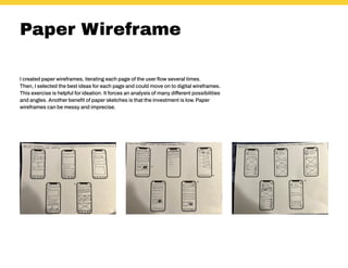 Paper Wireframe
I created paper wireframes, iterating each page of the user flow several times.
Then, I selected the best ideas for each page and could move on to digital wireframes.
This exercise is helpful for ideation. It forces an analysis of many different possibilities
and angles. Another benefit of paper sketches is that the investment is low. Paper
wireframes can be messy and imprecise.
 