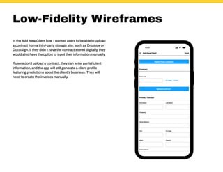 Low-Fidelity Wireframes
In the Add New Client flow, I wanted users to be able to upload
a contract from a third-party storage site, such as Dropbox or
DocuSign. If they didn’t have the contract stored digitally, they
would also have the option to input their information manually.
If users don’t upload a contract, they can enter partial client
information, and the app will still generate a client profile
featuring predictions about the client’s business. They will
need to create the invoices manually.
 