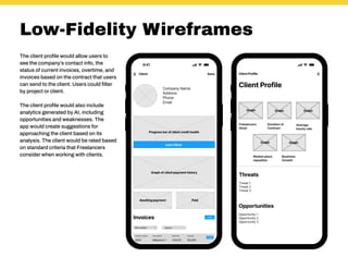 Low-Fidelity Wireframes
The client profile would allow users to
see the company’s contact info, the
status of current invoices, overtime, and
invoices based on the contract that users
can send to the client. Users could filter
by project or client.
The client profile would also include
analytics generated by AI, including
opportunities and weaknesses. The
app would create suggestions for
approaching the client based on its
analysis. The client would be rated based
on standard criteria that Freelancers
consider when working with clients.
 