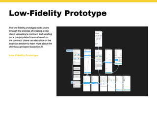Low-Fidelity Prototype
The low-fidelity prototype walks users
through the process of creating a new
client, uploading a contract, and sending
out a pre-populated invoice based on
the contract. Users can also click on the
analytics section to learn more about the
client as a prospect based on AI.
Low Fidelity Prototype
 