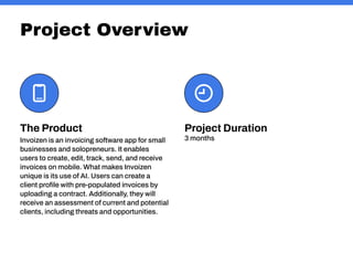 Project Overview
Project Duration
3 months
The Product
Invoizen is an invoicing software app for small
businesses and solopreneurs. It enables
users to create, edit, track, send, and receive
invoices on mobile. What makes Invoizen
unique is its use of AI. Users can create a
client profile with pre-populated invoices by
uploading a contract. Additionally, they will
receive an assessment of current and potential
clients, including threats and opportunities.
 