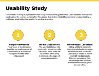 Usability Study
Simplified Process
The process of client creation
should be obvious to users at all
points in the flow, and intended
navigation must be taken
into account.
Mobile Capabilities
The app needs to lean into
functionality unique to mobile:
the camera, GPS, timer, and
call function. Their ability
to eliminate extra steps will
encourage adoption.
More Choice, Less Work
Adding additional options for
importing data for client creation
will eliminate work for the user.
Users should be able to import
existing QuickBooks data.
The more formats and third-
party storage sites available,
the easier the contract upload
process will be.
I conducted a usability study to observe how easily users could navigate the flow. Users needed a more obvious
way to upload the contract and complete the process. Overall, they needed to understand why downloading a
mobile app would be the best solution for sending an invoice.
1 2 3
 