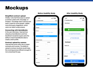 Mockups
Simplified contract upload
Initially, I only had three ways to upload
a contract: paste a link, DocuSign, or
Dropbox. The design wasn’t obvious and
wasn’t useful for some people. I added
more third-party integrations, which
users can select using a popup.
Connecting with QuickBooks
In the user interviews, I learned how
ubiquitous QuickBooks is and how
beneficial it would be to give users the
ability to import QuickBooks data to
create a client profile.
Contract upload by camera
I learned that some users rely on paper
contracts and invoices. The ability to
upload a contract via photo would make
the invoicing process efficient enough for
me to download the app.
After Usability Study
Before Usability Study
 