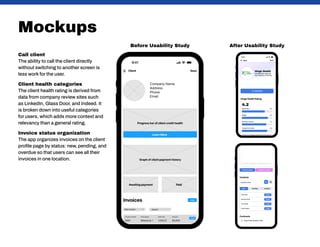 Mockups
Call client
The ability to call the client directly
without switching to another screen is
less work for the user.
Client health categories
The client health rating is derived from
data from company review sites such
as LinkedIn, Glass Door, and Indeed. It
is broken down into useful categories
for users, which adds more context and
relevancy than a general rating.
Invoice status organization
The app organizes invoices on the client
profile page by status: new, pending, and
overdue so that users can see all their
invoices in one location.
After Usability Study
Before Usability Study
 