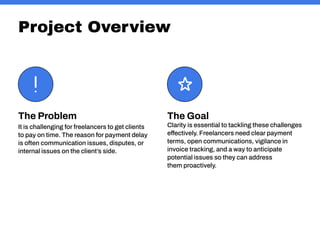 Project Overview
The Goal
Clarity is essential to tackling these challenges
effectively. Freelancers need clear payment
terms, open communications, vigilance in
invoice tracking, and a way to anticipate
potential issues so they can address
them proactively.
The Problem
It is challenging for freelancers to get clients
to pay on time. The reason for payment delay
is often communication issues, disputes, or
internal issues on the client’s side.
 
