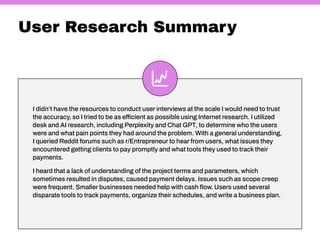 User Research Summary
I didn’t have the resources to conduct user interviews at the scale I would need to trust
the accuracy, so I tried to be as efficient as possible using Internet research. I utilized
desk and AI research, including Perplexity and Chat GPT, to determine who the users
were and what pain points they had around the problem. With a general understanding,
I queried Reddit forums such as r/Entrepreneur to hear from users, what issues they
encountered getting clients to pay promptly and what tools they used to track their
payments.
I heard that a lack of understanding of the project terms and parameters, which
sometimes resulted in disputes, caused payment delays. Issues such as scope creep
were frequent. Smaller businesses needed help with cash flow. Users used several
disparate tools to track payments, organize their schedules, and write a business plan.
 