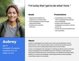 Goals
• Create financial stability as a
solopreneur in a creative career.
• Grow photography business through
relationship-building.
• Flexible hours to prioritize
family time.
Frustrations
• Unpredictable income, finding
clients, and getting timely payment
can be challenging.
• Having to wear multiple hats:
photographer, accountant, customer
service, etc.
• Limited resources for equipment and
other necessities.
Aubrey
Age: 35
Occupation: Photographer
Hometown: Bend, OR
Family: One child
About
Aubrey is a photographer who needs a way to track invoices efficiently to ensure
clients pay her on time. She also wants a way to vet clients and see their payment
history to ensure she is building relationships that are worth her effort.
Aubrey is a photographer who specializes in weddings and family portraits. She loves
being a photographer and the flexibility it gives her. It started as a side hustle and
then became a full-time job as her income became more significant and steady. While
fulfilling, it’s not without its challenges. Generating business and securing steady
income falls entirely on her shoulders.
“I’m lucky that I get to do what I love.”
 