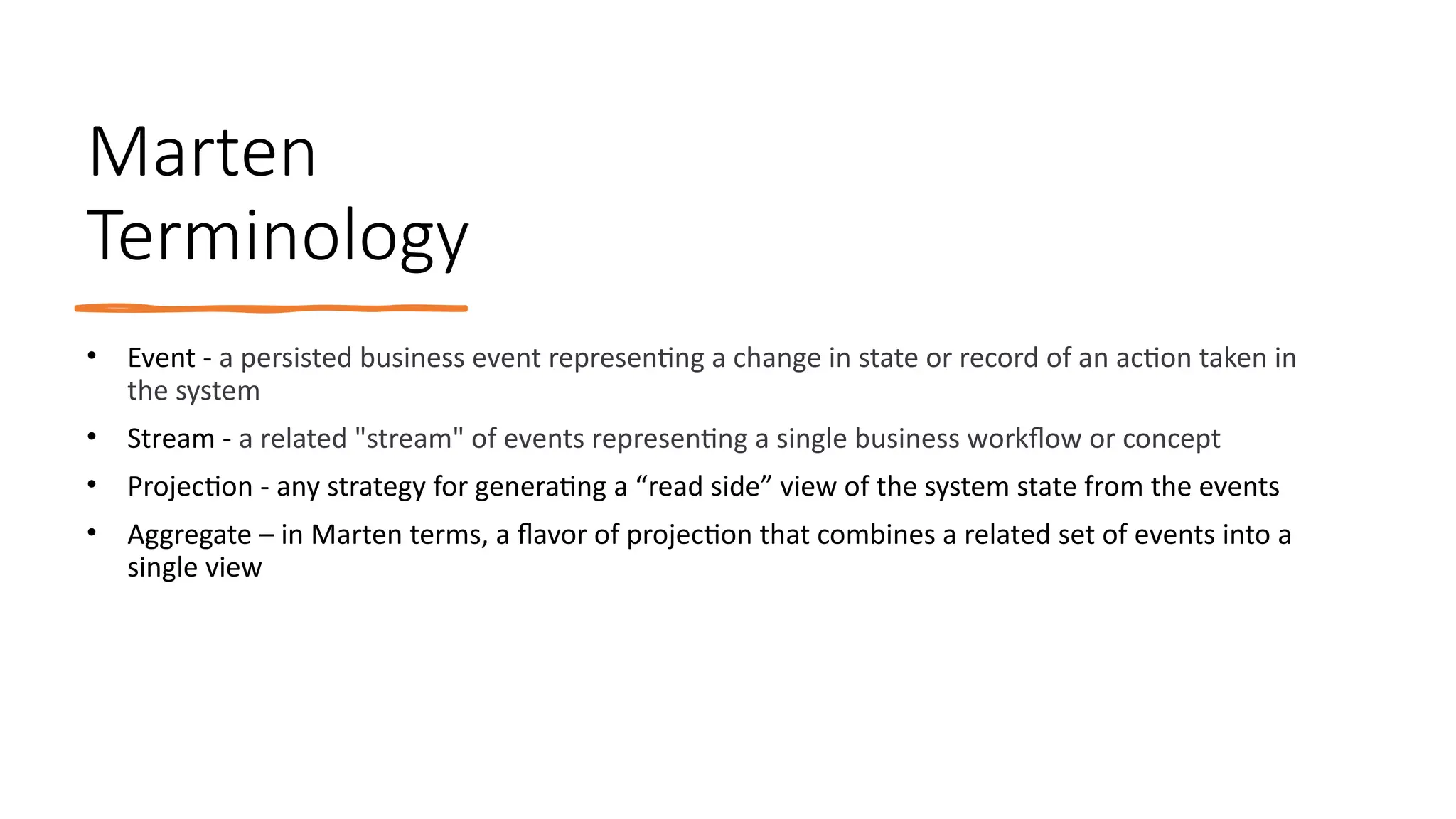 Marten
Terminology
• Event - a persisted business event representing a change in state or record of an action taken in
the system
• Stream - a related "stream" of events representing a single business workflow or concept
• Projection - any strategy for generating a “read side” view of the system state from the events
• Aggregate – in Marten terms, a flavor of projection that combines a related set of events into a
single view
 