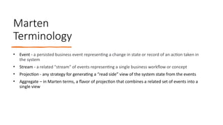 Marten
Terminology
• Event - a persisted business event representing a change in state or record of an action taken in
the system
• Stream - a related "stream" of events representing a single business workflow or concept
• Projection - any strategy for generating a “read side” view of the system state from the events
• Aggregate – in Marten terms, a flavor of projection that combines a related set of events into a
single view
 