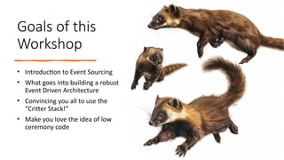 Goals of this
Workshop
• Introduction to Event Sourcing
• What goes into building a robust
Event Driven Architecture
• Convincing you all to use the
“Critter Stack!”
• Make you love the idea of low
ceremony code
 