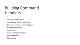 Building Command
Handlers
• Validate command inputs
• Fetch existing “write” model state
• Determine what new events to append
• Managing transactions
• Concurrency
• Error handling and resiliency
• Publishing events
• Observability
 