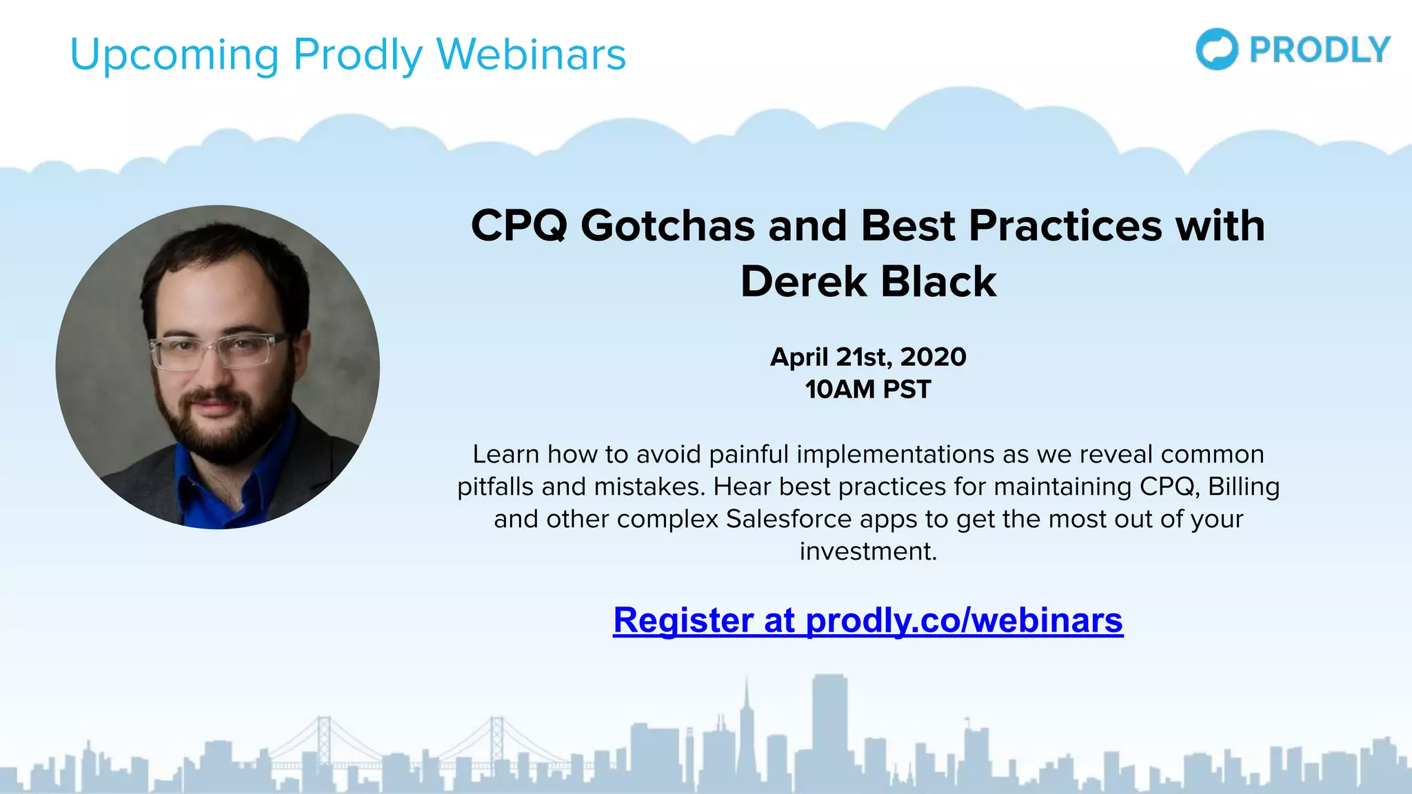 Upcoming Prodly Webinars
CPQ Gotchas and Best Practices with
Derek Black
April 21st, 2020
10AM PST
Learn how to avoid painful implementations as we reveal common
pitfalls and mistakes. Hear best practices for maintaining CPQ, Billing
and other complex Salesforce apps to get the most out of your
investment.
Register at prodly.co/webinars
 