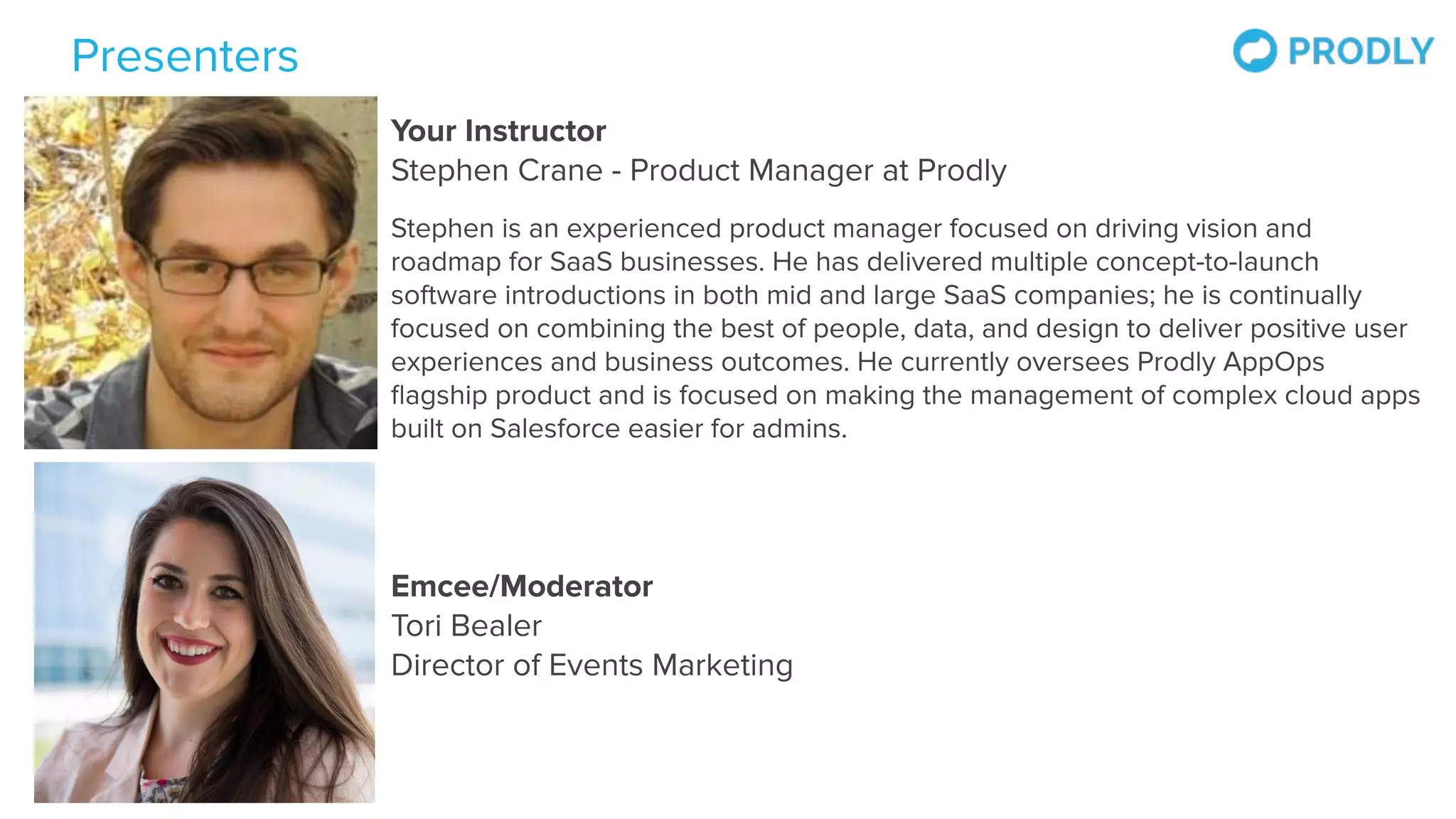 Presenters
Emcee/Moderator
Tori Bealer
Director of Events Marketing
Your Instructor
Stephen Crane - Product Manager at Prodly
Stephen is an experienced product manager focused on driving vision and
roadmap for SaaS businesses. He has delivered multiple concept-to-launch
software introductions in both mid and large SaaS companies; he is continually
focused on combining the best of people, data, and design to deliver positive user
experiences and business outcomes. He currently oversees Prodly AppOps
ﬂagship product and is focused on making the management of complex cloud apps
built on Salesforce easier for admins.
 