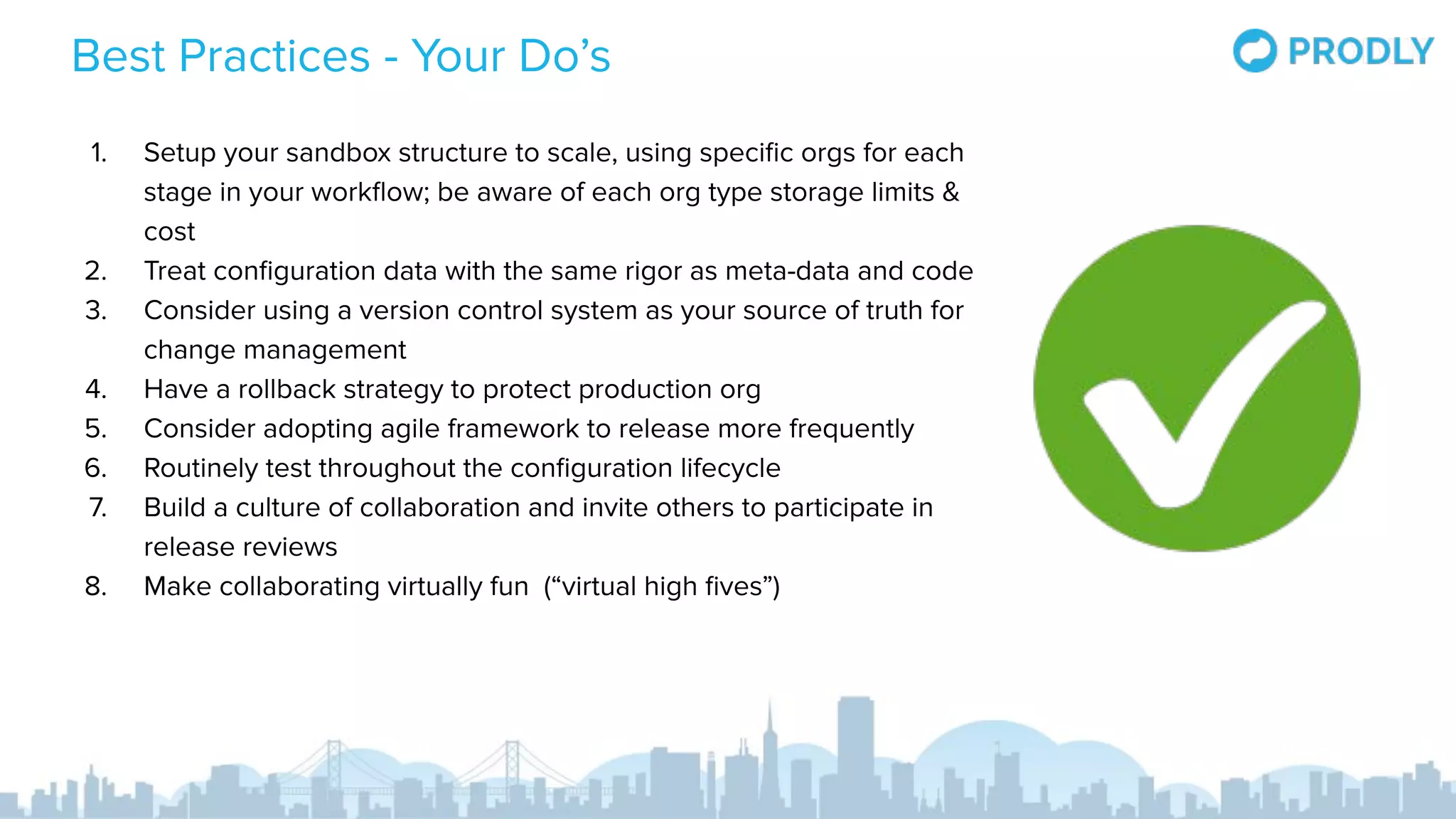 Best Practices - Your Do’s
1. Setup your sandbox structure to scale, using speciﬁc orgs for each
stage in your workﬂow; be aware of each org type storage limits &
cost
2. Treat conﬁguration data with the same rigor as meta-data and code
3. Consider using a version control system as your source of truth for
change management
4. Have a rollback strategy to protect production org
5. Consider adopting agile framework to release more frequently
6. Routinely test throughout the conﬁguration lifecycle
7. Build a culture of collaboration and invite others to participate in
release reviews
8. Make collaborating virtually fun (“virtual high ﬁves”)
 