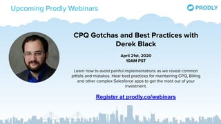 Upcoming Prodly Webinars
CPQ Gotchas and Best Practices with
Derek Black
April 21st, 2020
10AM PST
Learn how to avoid painful implementations as we reveal common
pitfalls and mistakes. Hear best practices for maintaining CPQ, Billing
and other complex Salesforce apps to get the most out of your
investment.
Register at prodly.co/webinars
 