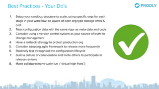 Best Practices - Your Do’s
1. Setup your sandbox structure to scale, using speciﬁc orgs for each
stage in your workﬂow; be aware of each org type storage limits &
cost
2. Treat conﬁguration data with the same rigor as meta-data and code
3. Consider using a version control system as your source of truth for
change management
4. Have a rollback strategy to protect production org
5. Consider adopting agile framework to release more frequently
6. Routinely test throughout the conﬁguration lifecycle
7. Build a culture of collaboration and invite others to participate in
release reviews
8. Make collaborating virtually fun (“virtual high ﬁves”)
 