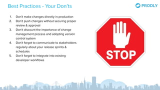 Best Practices - Your Don’ts
1. Don’t make changes directly in production
2. Don’t push changes without securing proper
review & approval
3. Don’t discount the importance of change
management process and adopting version
control system
4. Don’t forget to communicate to stakeholders
regularly about your release sprints &
schedules
5. Don’t forget to integrate into existing
developer workﬂows
 