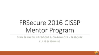 FRSecure 2016 CISSP
Mentor Program
EVAN FRANCEN, PRESIDENT & CO-FOUNDER - FRSECURE
CLASS SESSION #2
 