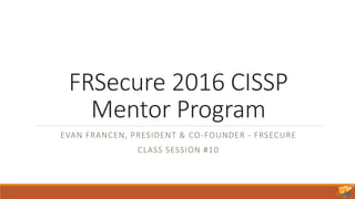 FRSecure 2016 CISSP
Mentor Program
EVAN FRANCEN, PRESIDENT & CO-FOUNDER - FRSECURE
CLASS SESSION #10
 