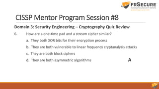 CISSP Mentor Program Session #8
Domain 3: Security Engineering – Cryptography Quiz Review
6. How are a one-time pad and a stream cipher similar?
a. They both XOR bits for their encryption process
b. They are both vulnerable to linear frequency cryptanalysis attacks
c. They are both block ciphers
d. They are both asymmetric algorithms A
 