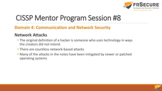 CISSP Mentor Program Session #8
Domain 4: Communication and Network Security
Network Attacks
• The original definition of a hacker is someone who uses technology in ways
the creators did not intend.
• There are countless network-based attacks
• Many of the attacks in the notes have been mitigated by newer or patched
operating systems
 