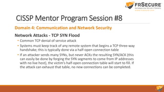 CISSP Mentor Program Session #8
Domain 4: Communication and Network Security
Network Attacks - TCP SYN Flood
• Common TCP denial of service attack
• Systems must keep track of any remote system that begins a TCP three-way
handshake; this is typically done via a half-open connection table
• If an attacker sends many SYNs, but never ACKs the resulting SYN/ACK (this
can easily be done by forging the SYN segments to come from IP addresses
with no live host), the victim’s half-open connection table will start to fill. If
the attack can exhaust that table, no new connections can be completed.
 
