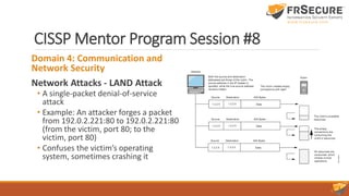 CISSP Mentor Program Session #8
Domain 4: Communication and
Network Security
Network Attacks - LAND Attack
• A single-packet denial-of-service
attack
• Example: An attacker forges a packet
from 192.0.2.221:80 to 192.0.2.221:80
(from the victim, port 80; to the
victim, port 80)
• Confuses the victim’s operating
system, sometimes crashing it
 