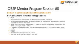 CISSP Mentor Program Session #8
Domain 4: Communication and Network Security
Network Attacks - Smurf and Fraggle attacks
• Smurf
• Denial-of-service attack relies on directed broadcast IP addresses
• An attacker pings a directed broadcast address on the Internet, with a source address
forged to be “from” the victim
• If 200 hosts respond to the attacker’s ICMP echo request, one packet will result in 200
ICMP echo replies to the victim
• Called an “asymmetric attack,” where the response traffic is far larger than the query
traffic
• Fraggle
• Based on the concepts used by Smurf
• Use UDP “echo” packets in place of ICMP
 