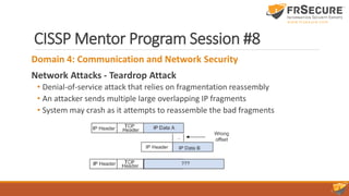 CISSP Mentor Program Session #8
Domain 4: Communication and Network Security
Network Attacks - Teardrop Attack
• Denial-of-service attack that relies on fragmentation reassembly
• An attacker sends multiple large overlapping IP fragments
• System may crash as it attempts to reassemble the bad fragments
 