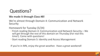 Questions?
We made it through Class #8!
We’re almost through Domain 4: Communication and Network
Security
Homework for Tuesday (5/24)
◦ Finish reading Domain 4: Communication and Network Security – We
will get through the rest of this domain on Thursday (For real this
time!). Come with questions!
◦ Start reading Domain 5: Identity and Access Management
If you’re in MN, enjoy the great weather. Have a great weekend!
 