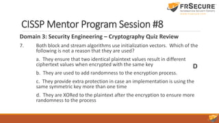 CISSP Mentor Program Session #8
Domain 3: Security Engineering – Cryptography Quiz Review
7. Both block and stream algorithms use initialization vectors. Which of the
following is not a reason that they are used?
a. They ensure that two identical plaintext values result in different
ciphertext values when encrypted with the same key
b. They are used to add randomness to the encryption process.
c. They provide extra protection in case an implementation is using the
same symmetric key more than one time
d. They are XORed to the plaintext after the encryption to ensure more
randomness to the process
D
 