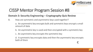 CISSP Mentor Program Session #8
Domain 3: Security Engineering – Cryptography Quiz Review
8. How are symmetric and asymmetric keys used together?
a. An asymmetric key encrypts bulk and symmetric keys encrypt a small
amount of data
b. An asymmetric key is used and then encrypted with a symmetric key
c. An asymmetric key encrypts the symmetric key
d. A symmetric key encrypts data and then the asymmetric key encrypts
both of them
C
 