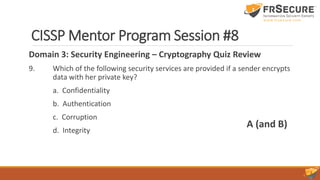 CISSP Mentor Program Session #8
Domain 3: Security Engineering – Cryptography Quiz Review
9. Which of the following security services are provided if a sender encrypts
data with her private key?
a. Confidentiality
b. Authentication
c. Corruption
d. Integrity
A (and B)
 