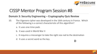 CISSP Mentor Program Session #8
Domain 3: Security Engineering – Cryptography Quiz Review
10. The Vigenere cipher was developed in the 16th century in France. Which
of the following is a correct characteristic of this algorithm?
a. It uses one-time pads
b. It was used in World War II
c. It requires a messenger to take the right size rod to the destination
d. It uses a secret word as the key
D
 