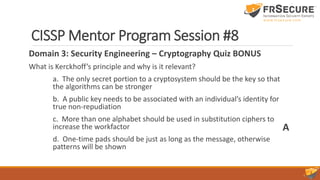 CISSP Mentor Program Session #8
Domain 3: Security Engineering – Cryptography Quiz BONUS
What is Kerckhoff’s principle and why is it relevant?
a. The only secret portion to a cryptosystem should be the key so that
the algorithms can be stronger
b. A public key needs to be associated with an individual’s identity for
true non-repudiation
c. More than one alphabet should be used in substitution ciphers to
increase the workfactor
d. One-time pads should be just as long as the message, otherwise
patterns will be shown
A
 