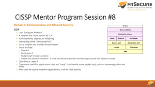 CISSP Mentor Program Session #8
Domain 4: Communication and Network Security
UDP
• User Datagram Protocol
• A simpler and faster cousin to TCP
• No handshake, session, or reliability
• Informally called “Send and Pray”
• Has a simpler and shorter 8-byte header
• Fields include:
• Source IP
• Destination IP
• Packet length (header and data)
• Simple (and optional) checksum - if used, the checksum provides limited integrity to the UDP header and data
• Operates at Layer 4
• Commonly used for applications that are “lossy” (can handle some packet loss), such as streaming audio and
video
• Also used for query-response applications, such as DNS queries.
 